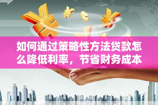 桃江如何通过策略性方法贷款怎么降低利率，节省财务成本