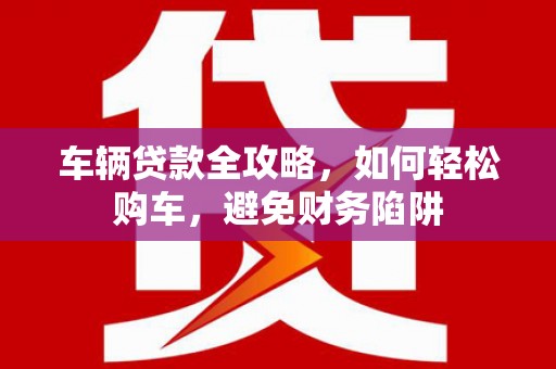 桃江车辆贷款全攻略，如何轻松购车，避免财务陷阱