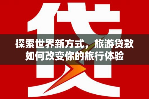桃江探索世界新方式，旅游贷款如何改变你的旅行体验